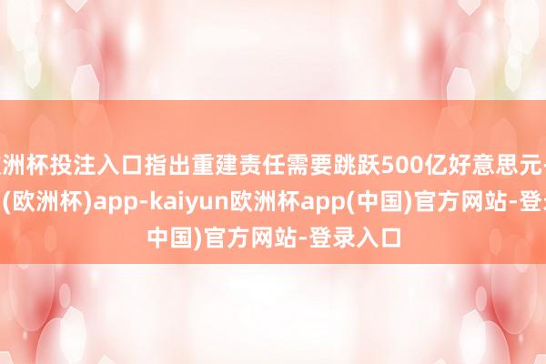 欧洲杯投注入口指出重建责任需要跳跃500亿好意思元-kaiyun(欧洲杯)app-kaiyun欧洲杯app(中国)官方网站-登录入口