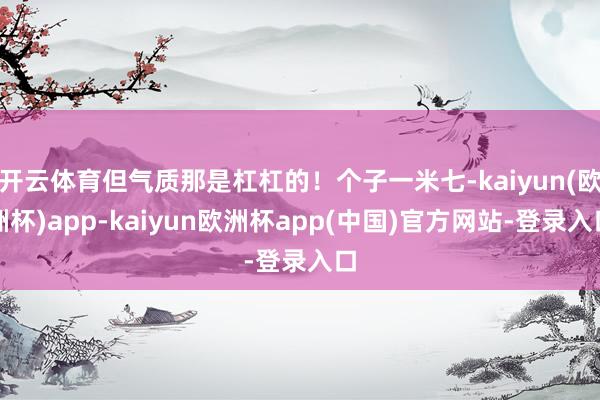 开云体育但气质那是杠杠的！个子一米七-kaiyun(欧洲杯)app-kaiyun欧洲杯app(中国)官方网站-登录入口