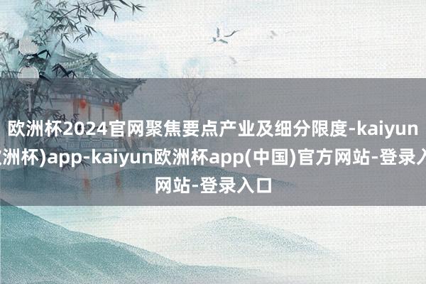 欧洲杯2024官网聚焦要点产业及细分限度-kaiyun(欧洲杯)app-kaiyun欧洲杯app(中国)官方网站-登录入口