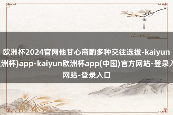 欧洲杯2024官网他甘心商酌多种交往选拔-kaiyun(欧洲杯)app-kaiyun欧洲杯app(中国)官方网站-登录入口