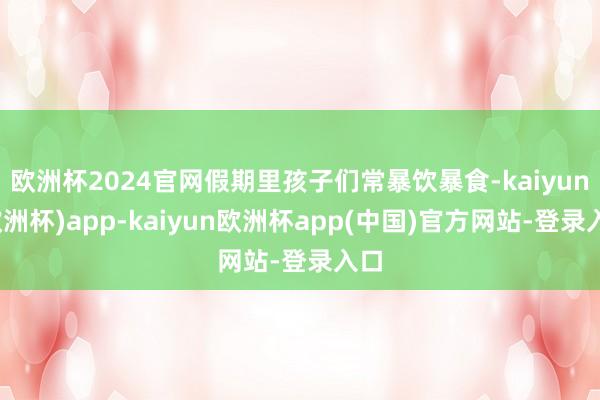 欧洲杯2024官网假期里孩子们常暴饮暴食-kaiyun(欧洲杯)app-kaiyun欧洲杯app(中国)官方网站-登录入口