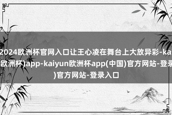 2024欧洲杯官网入口让王心凌在舞台上大放异彩-kaiyun(欧洲杯)app-kaiyun欧洲杯app(中国)官方网站-登录入口