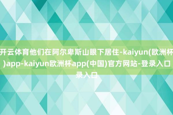 开云体育他们在阿尔卑斯山眼下居住-kaiyun(欧洲杯)app-kaiyun欧洲杯app(中国)官方网站-登录入口