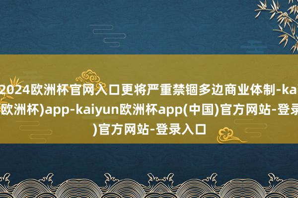 2024欧洲杯官网入口更将严重禁锢多边商业体制-kaiyun(欧洲杯)app-kaiyun欧洲杯app(中国)官方网站-登录入口