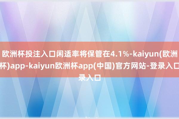 欧洲杯投注入口闲适率将保管在4.1%-kaiyun(欧洲杯)app-kaiyun欧洲杯app(中国)官方网站-登录入口