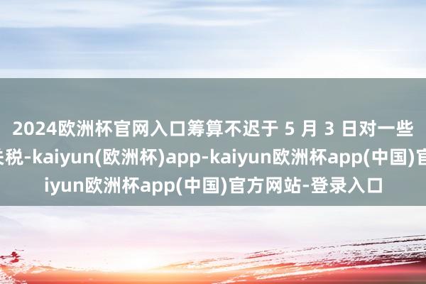 2024欧洲杯官网入口筹算不迟于 5 月 3 日对一些汽车零部件征收关税-kaiyun(欧洲杯)app-kaiyun欧洲杯app(中国)官方网站-登录入口