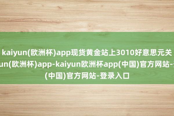 kaiyun(欧洲杯)app现货黄金站上3010好意思元关隘-kaiyun(欧洲杯)app-kaiyun欧洲杯app(中国)官方网站-登录入口