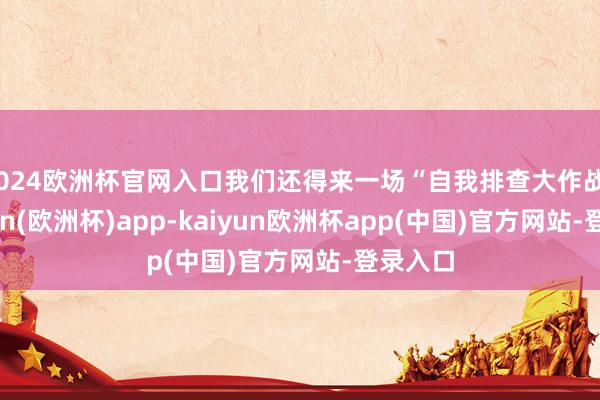 2024欧洲杯官网入口我们还得来一场“自我排查大作战”-kaiyun(欧洲杯)app-kaiyun欧洲杯app(中国)官方网站-登录入口