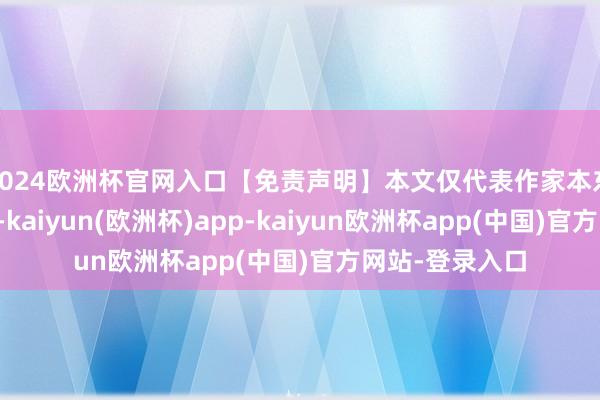 2024欧洲杯官网入口【免责声明】本文仅代表作家本东说念主不雅点-kaiyun(欧洲杯)app-kaiyun欧洲杯app(中国)官方网站-登录入口