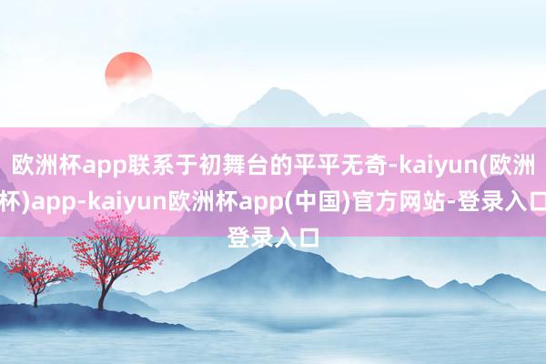 欧洲杯app联系于初舞台的平平无奇-kaiyun(欧洲杯)app-kaiyun欧洲杯app(中国)官方网站-登录入口