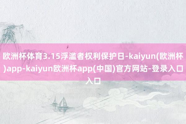欧洲杯体育3.15浮滥者权利保护日-kaiyun(欧洲杯)app-kaiyun欧洲杯app(中国)官方网站-登录入口