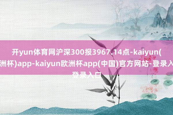 开yun体育网沪深300报3967.14点-kaiyun(欧洲杯)app-kaiyun欧洲杯app(中国)官方网站-登录入口