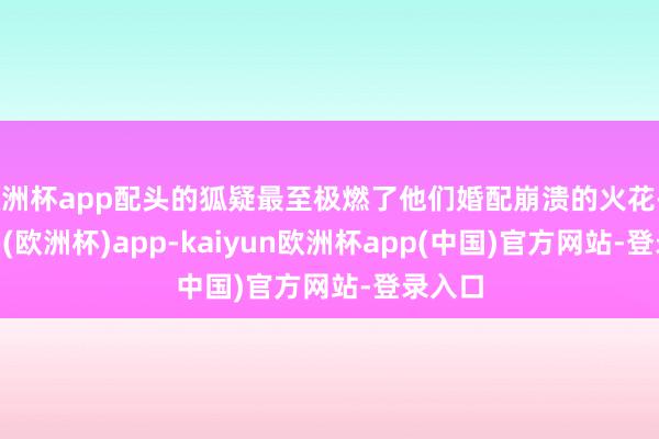 欧洲杯app配头的狐疑最至极燃了他们婚配崩溃的火花-kaiyun(欧洲杯)app-kaiyun欧洲杯app(中国)官方网站-登录入口