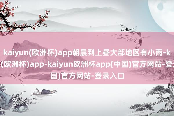 kaiyun(欧洲杯)app朝晨到上昼大部地区有小雨-kaiyun(欧洲杯)app-kaiyun欧洲杯app(中国)官方网站-登录入口