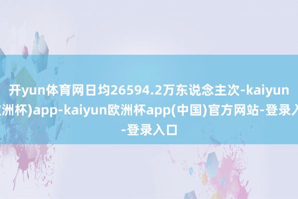 开yun体育网日均26594.2万东说念主次-kaiyun(欧洲杯)app-kaiyun欧洲杯app(中国)官方网站-登录入口