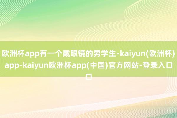 欧洲杯app有一个戴眼镜的男学生-kaiyun(欧洲杯)app-kaiyun欧洲杯app(中国)官方网站-登录入口