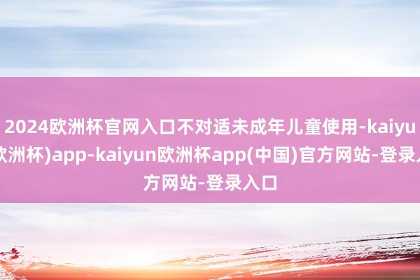 2024欧洲杯官网入口不对适未成年儿童使用-kaiyun(欧洲杯)app-kaiyun欧洲杯app(中国)官方网站-登录入口