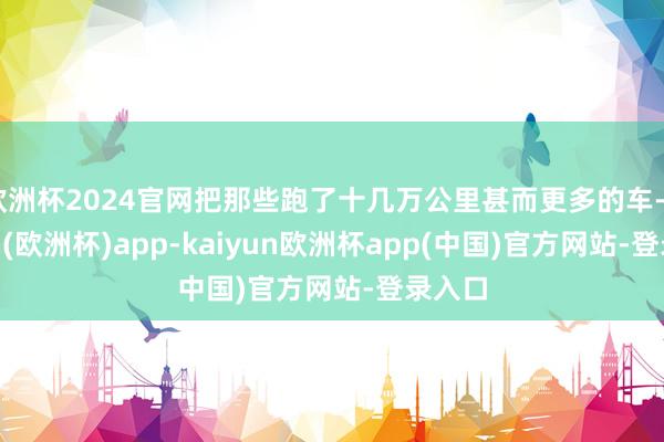 欧洲杯2024官网把那些跑了十几万公里甚而更多的车-kaiyun(欧洲杯)app-kaiyun欧洲杯app(中国)官方网站-登录入口