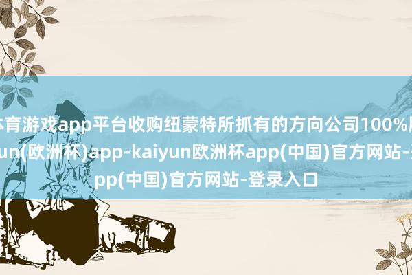 体育游戏app平台收购纽蒙特所抓有的方向公司100%股权-kaiyun(欧洲杯)app-kaiyun欧洲杯app(中国)官方网站-登录入口