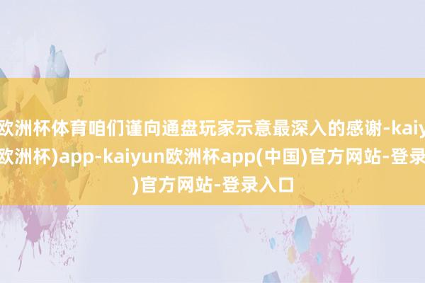 欧洲杯体育咱们谨向通盘玩家示意最深入的感谢-kaiyun(欧洲杯)app-kaiyun欧洲杯app(中国)官方网站-登录入口