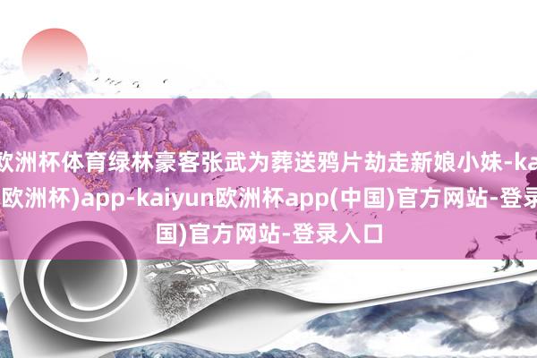 欧洲杯体育绿林豪客张武为葬送鸦片劫走新娘小妹-kaiyun(欧洲杯)app-kaiyun欧洲杯app(中国)官方网站-登录入口