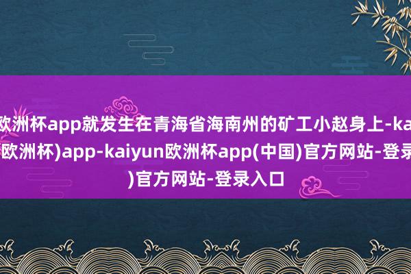 欧洲杯app就发生在青海省海南州的矿工小赵身上-kaiyun(欧洲杯)app-kaiyun欧洲杯app(中国)官方网站-登录入口