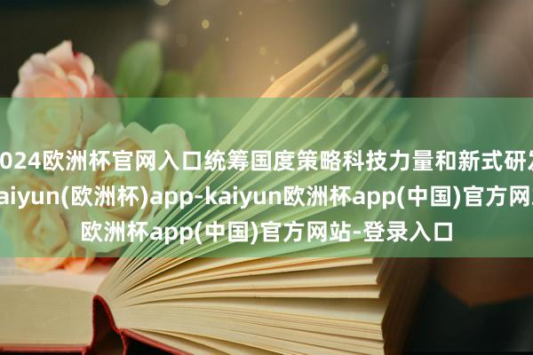 2024欧洲杯官网入口统筹国度策略科技力量和新式研发机构布局-kaiyun(欧洲杯)app-kaiyun欧洲杯app(中国)官方网站-登录入口