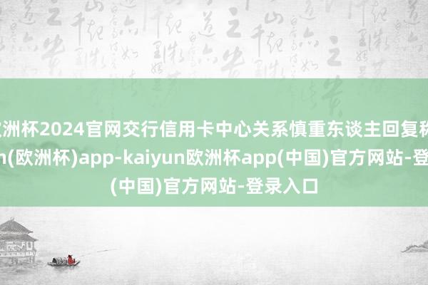 欧洲杯2024官网交行信用卡中心关系慎重东谈主回复称-kaiyun(欧洲杯)app-kaiyun欧洲杯app(中国)官方网站-登录入口