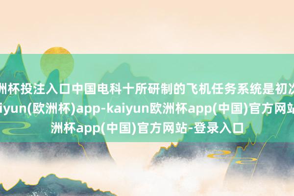 欧洲杯投注入口中国电科十所研制的飞机任务系统是初次亮相航展-kaiyun(欧洲杯)app-kaiyun欧洲杯app(中国)官方网站-登录入口