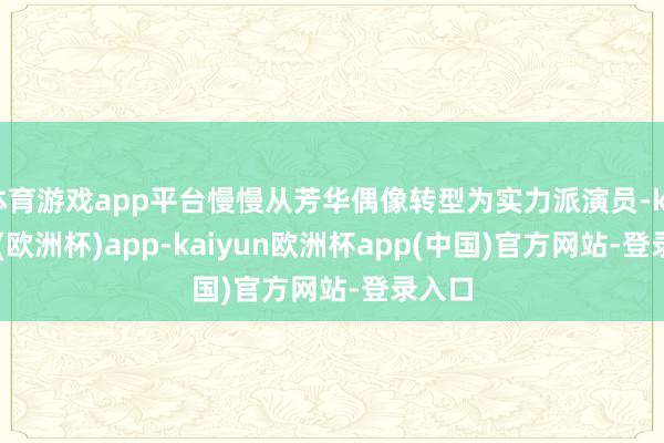 体育游戏app平台慢慢从芳华偶像转型为实力派演员-kaiyun(欧洲杯)app-kaiyun欧洲杯app(中国)官方网站-登录入口