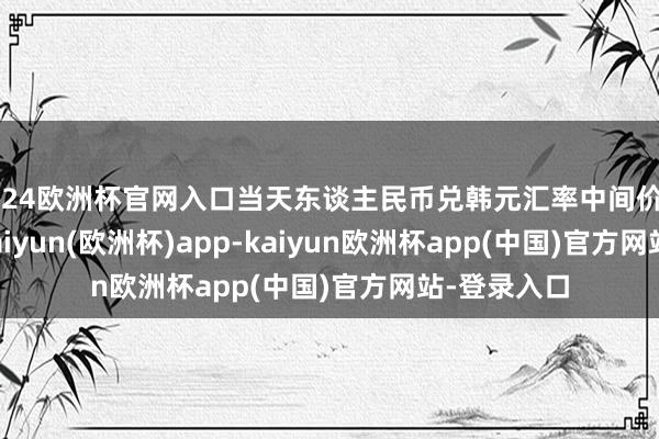 2024欧洲杯官网入口当天东谈主民币兑韩元汇率中间价报194.31-kaiyun(欧洲杯)app-kaiyun欧洲杯app(中国)官方网站-登录入口