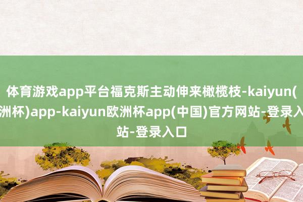 体育游戏app平台福克斯主动伸来橄榄枝-kaiyun(欧洲杯)app-kaiyun欧洲杯app(中国)官方网站-登录入口