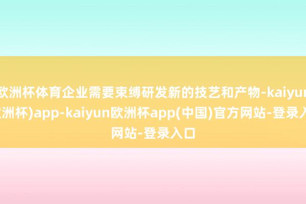 欧洲杯体育企业需要束缚研发新的技艺和产物-kaiyun(欧洲杯)app-kaiyun欧洲杯app(中国)官方网站-登录入口