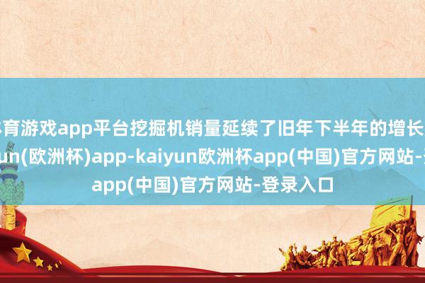 体育游戏app平台挖掘机销量延续了旧年下半年的增长趋势-kaiyun(欧洲杯)app-kaiyun欧洲杯app(中国)官方网站-登录入口