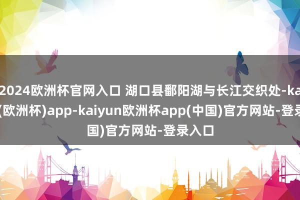 2024欧洲杯官网入口 湖口县鄱阳湖与长江交织处-kaiyun(欧洲杯)app-kaiyun欧洲杯app(中国)官方网站-登录入口