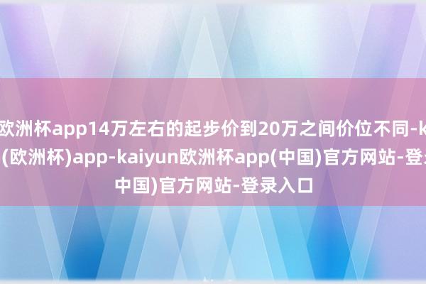 欧洲杯app14万左右的起步价到20万之间价位不同-kaiyun(欧洲杯)app-kaiyun欧洲杯app(中国)官方网站-登录入口