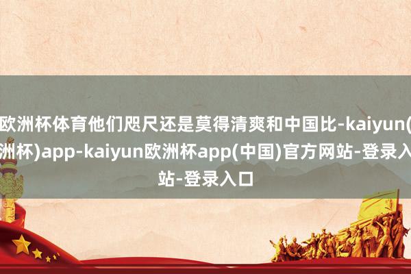 欧洲杯体育他们咫尺还是莫得清爽和中国比-kaiyun(欧洲杯)app-kaiyun欧洲杯app(中国)官方网站-登录入口