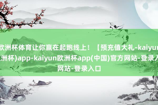 欧洲杯体育让你赢在起跑线上！【预充值大礼-kaiyun(欧洲杯)app-kaiyun欧洲杯app(中国)官方网站-登录入口