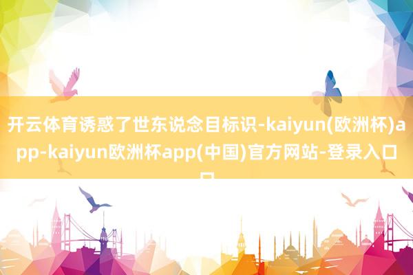 开云体育诱惑了世东说念目标识-kaiyun(欧洲杯)app-kaiyun欧洲杯app(中国)官方网站-登录入口