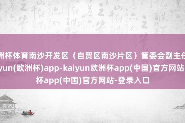 欧洲杯体育南沙开发区（自贸区南沙片区）管委会副主任黄晓峰-kaiyun(欧洲杯)app-kaiyun欧洲杯app(中国)官方网站-登录入口