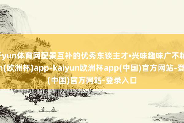 开yun体育网配景互补的优秀东谈主才•兴味趣味广不精-kaiyun(欧洲杯)app-kaiyun欧洲杯app(中国)官方网站-登录入口