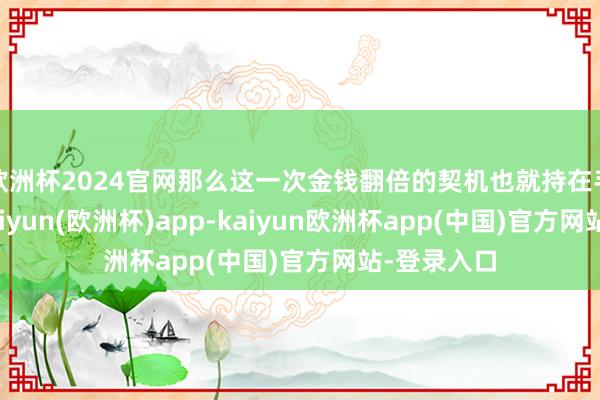 欧洲杯2024官网那么这一次金钱翻倍的契机也就持在手内部了-kaiyun(欧洲杯)app-kaiyun欧洲杯app(中国)官方网站-登录入口