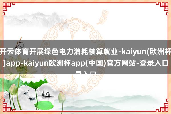 开云体育开展绿色电力消耗核算就业-kaiyun(欧洲杯)app-kaiyun欧洲杯app(中国)官方网站-登录入口