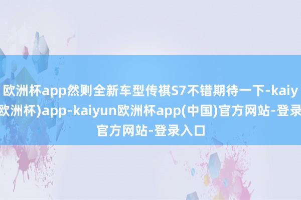 欧洲杯app然则全新车型传祺S7不错期待一下-kaiyun(欧洲杯)app-kaiyun欧洲杯app(中国)官方网站-登录入口