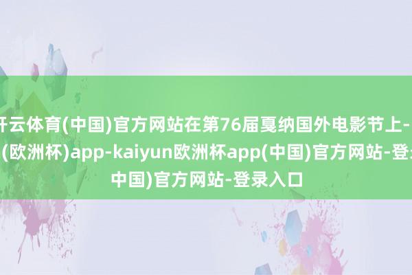 开云体育(中国)官方网站在第76届戛纳国外电影节上-kaiyun(欧洲杯)app-kaiyun欧洲杯app(中国)官方网站-登录入口