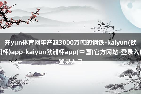 开yun体育网年产超3000万吨的钢铁-kaiyun(欧洲杯)app-kaiyun欧洲杯app(中国)官方网站-登录入口