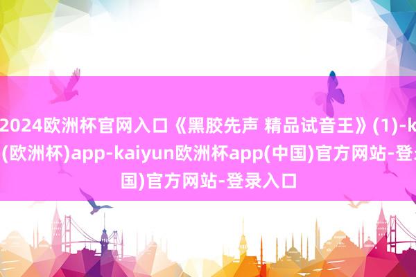2024欧洲杯官网入口《黑胶先声 精品试音王》(1)-kaiyun(欧洲杯)app-kaiyun欧洲杯app(中国)官方网站-登录入口