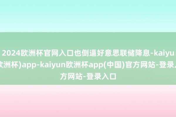 2024欧洲杯官网入口也倒逼好意思联储降息-kaiyun(欧洲杯)app-kaiyun欧洲杯app(中国)官方网站-登录入口