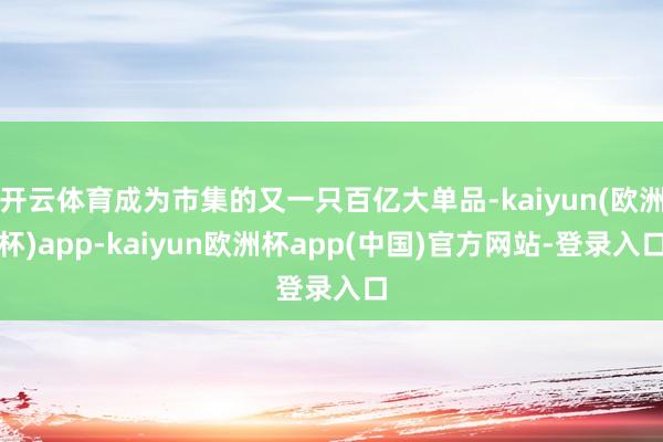 开云体育成为市集的又一只百亿大单品-kaiyun(欧洲杯)app-kaiyun欧洲杯app(中国)官方网站-登录入口