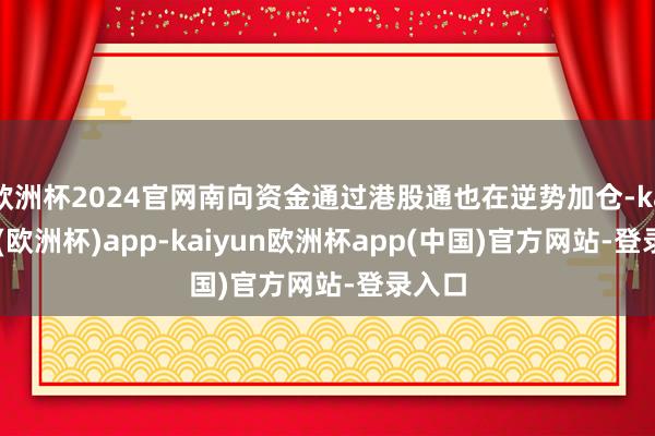 欧洲杯2024官网南向资金通过港股通也在逆势加仓-kaiyun(欧洲杯)app-kaiyun欧洲杯app(中国)官方网站-登录入口